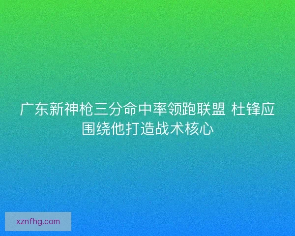 广东新神枪三分命中率领跑联盟 杜锋应围绕他打造战术核心