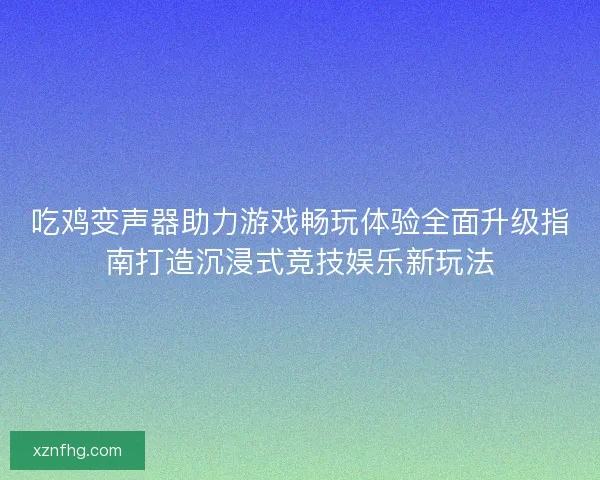 吃鸡变声器助力游戏畅玩体验全面升级指南打造沉浸式竞技娱乐新玩法
