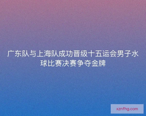 广东队与上海队成功晋级十五运会男子水球比赛决赛争夺金牌