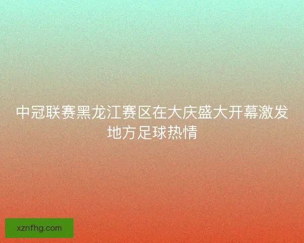 中冠联赛黑龙江赛区在大庆盛大开幕激发地方足球热情