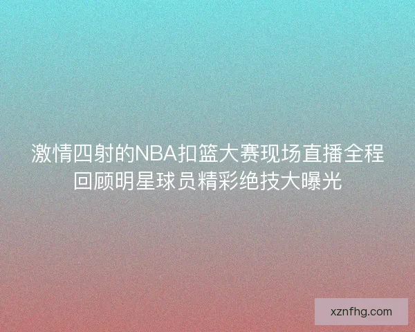 激情四射的NBA扣篮大赛现场直播全程回顾明星球员精彩绝技大曝光