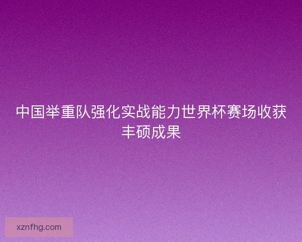 中国举重队强化实战能力世界杯赛场收获丰硕成果