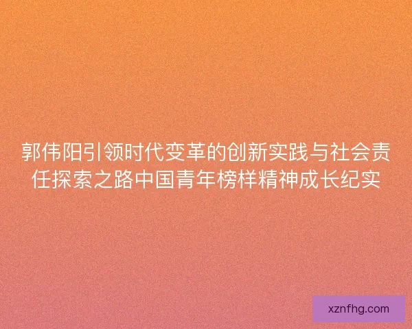 郭伟阳引领时代变革的创新实践与社会责任探索之路中国青年榜样精神成长纪实