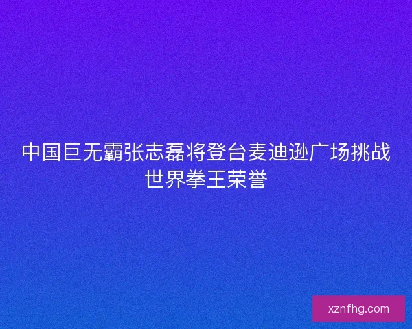 中国巨无霸张志磊将登台麦迪逊广场挑战世界拳王荣誉