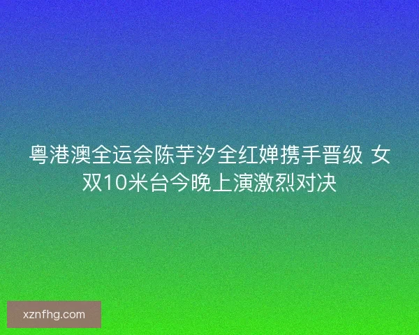 粤港澳全运会陈芋汐全红婵携手晋级 女双10米台今晚上演激烈对决
