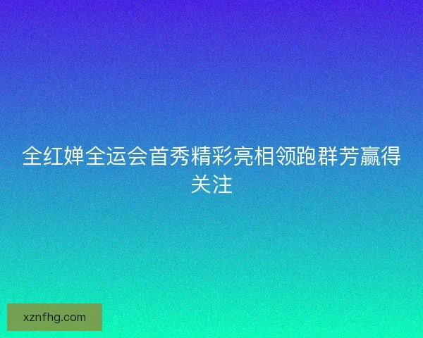 全红婵全运会首秀精彩亮相领跑群芳赢得关注