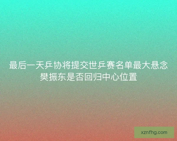 最后一天乒协将提交世乒赛名单最大悬念樊振东是否回归中心位置