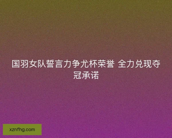 国羽女队誓言力争尤杯荣誉 全力兑现夺冠承诺