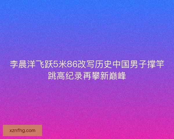 李晨洋飞跃5米86改写历史中国男子撑竿跳高纪录再攀新巅峰