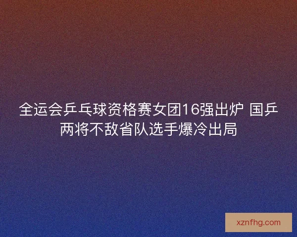 全运会乒乓球资格赛女团16强出炉 国乒两将不敌省队选手爆冷出局