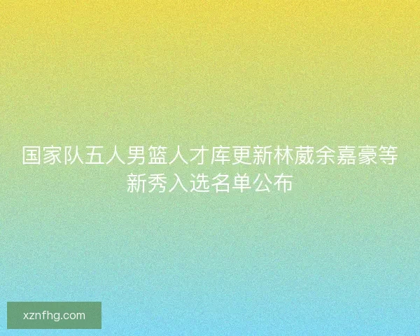 国家队五人男篮人才库更新林葳余嘉豪等新秀入选名单公布