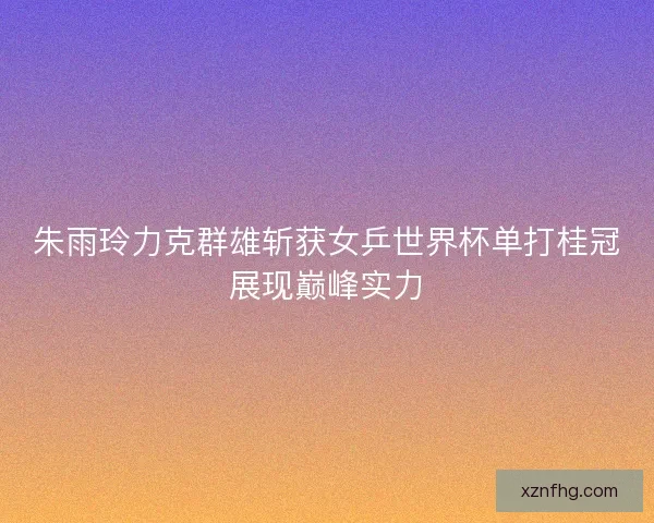 朱雨玲力克群雄斩获女乒世界杯单打桂冠展现巅峰实力