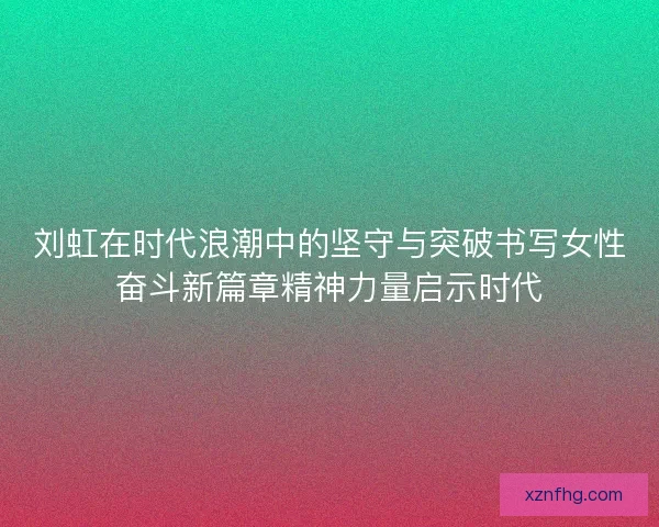 刘虹在时代浪潮中的坚守与突破书写女性奋斗新篇章精神力量启示时代