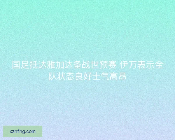 国足抵达雅加达备战世预赛 伊万表示全队状态良好士气高昂